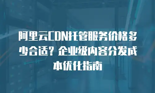 阿里云CDN托管服务价格多少合适？企业级内容分发成本优化指南