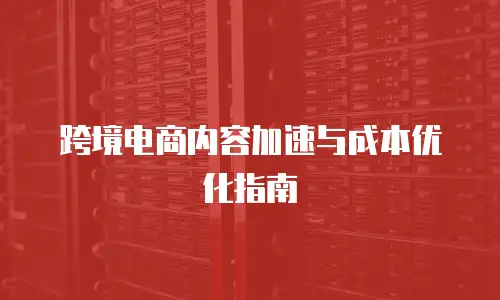 跨境电商内容加速与成本优化指南