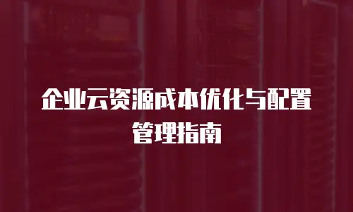 企业云资源成本优化与配置管理指南