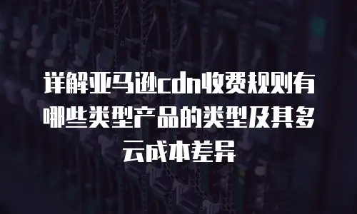 详解亚马逊cdn收费规则有哪些类型产品的类型及其多云成本差异