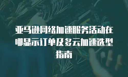 亚马逊网络加速服务活动在哪显示订单及多云加速选型指南