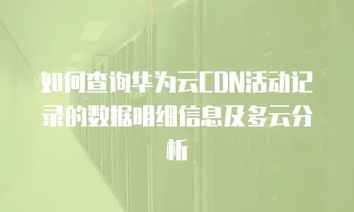 如何查询华为云CDN活动记录的数据明细信息及多云分析
