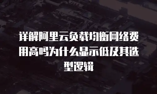 详解阿里云负载均衡网络费用高吗为什么显示低及其选型逻辑