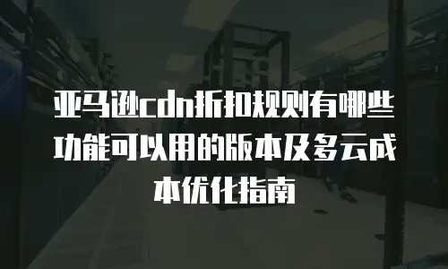 亚马逊cdn折扣规则有哪些功能可以用的版本及多云成本优化指南