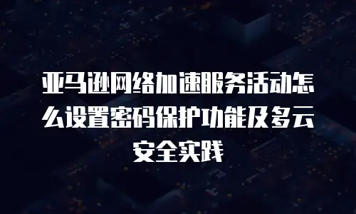 亚马逊网络加速服务活动怎么设置密码保护功能及多云安全实践