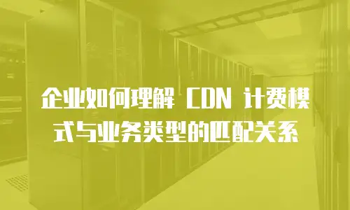 企业如何理解 CDN 计费模式与业务类型的匹配关系