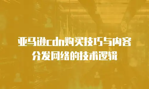 亚马逊cdn购买技巧与内容分发网络的技术逻辑