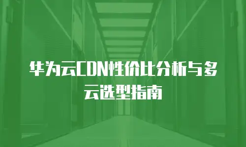 华为云CDN性价比分析与多云选型指南
