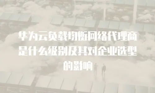 华为云负载均衡网络代理商是什么级别及其对企业选型的影响