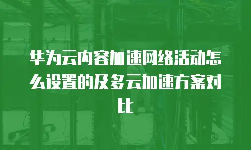 华为云内容加速网络活动怎么设置的及多云加速方案对比