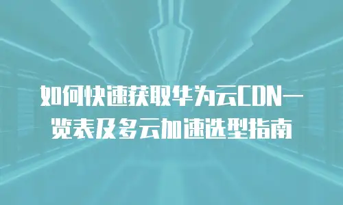 如何快速获取华为云CDN一览表及多云加速选型指南