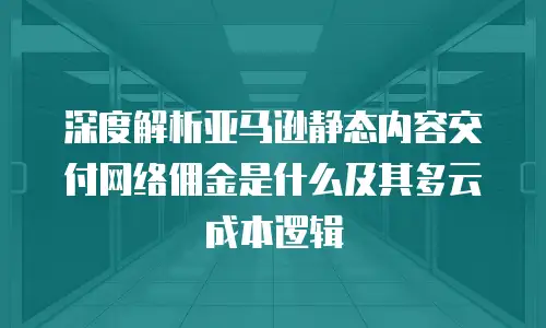 深度解析亚马逊静态内容交付网络佣金是什么及其多云成本逻辑