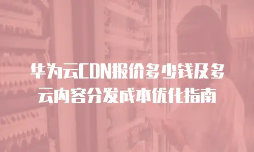 华为云CDN报价多少钱及多云内容分发成本优化指南