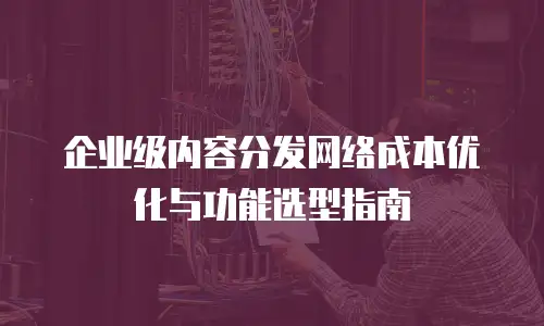 企业级内容分发网络成本优化与功能选型指南