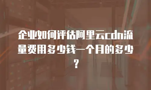 企业如何评估阿里云cdn流量费用多少钱一个月的多少？