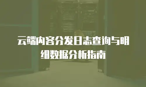 云端内容分发日志查询与明细数据分析指南