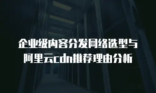 企业级内容分发网络选型与阿里云cdn推荐理由分析