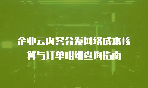 企业云内容分发网络成本核算与订单明细查询指南