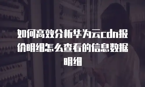如何高效分析华为云cdn报价明细怎么查看的信息数据明细