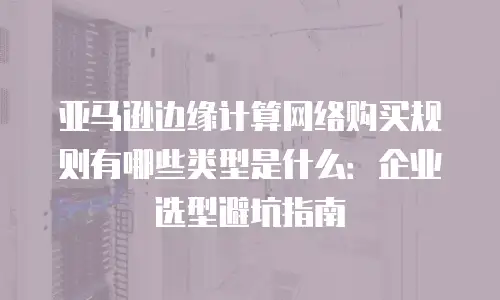 亚马逊边缘计算网络购买规则有哪些类型是什么：企业选型避坑指南
