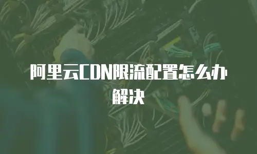 阿里云CDN限流配置怎么办解决