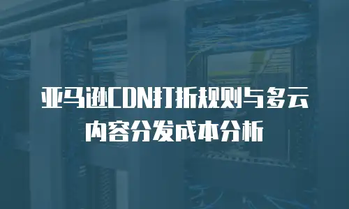 亚马逊CDN打折规则与多云内容分发成本分析