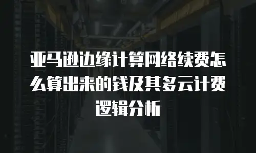 亚马逊边缘计算网络续费怎么算出来的钱及其多云计费逻辑分析