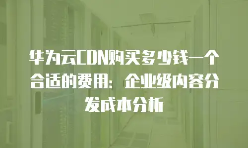 华为云CDN购买多少钱一个合适的费用：企业级内容分发成本分析