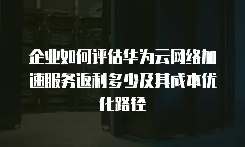 企业如何评估华为云网络加速服务返利多少及其成本优化路径