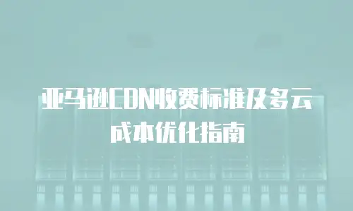 亚马逊CDN收费标准及多云成本优化指南