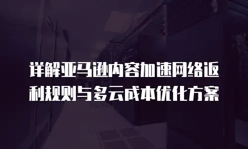 详解亚马逊内容加速网络返利规则与多云成本优化方案