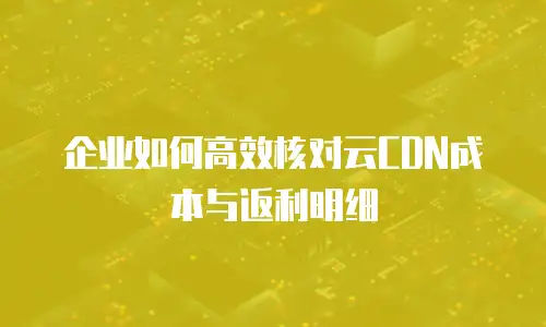 企业如何高效核对云CDN成本与返利明细