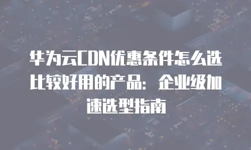 华为云CDN优惠条件怎么选比较好用的产品：企业级加速选型指南