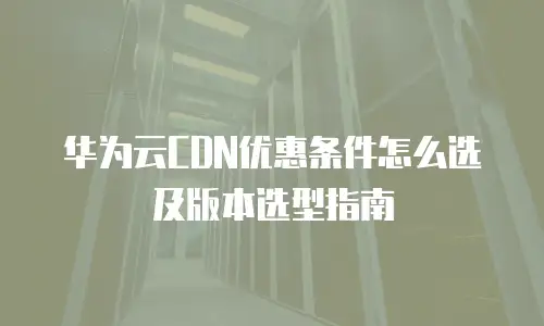 华为云CDN优惠条件怎么选及版本选型指南