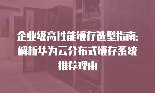 企业级高性能缓存选型指南：解析华为云分布式缓存系统推荐理由