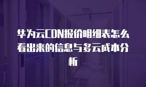 华为云CDN报价明细表怎么看出来的信息与多云成本分析