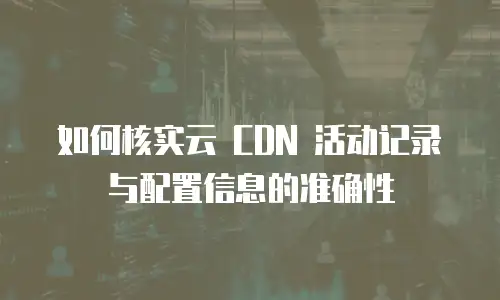 如何核实云 CDN 活动记录与配置信息的准确性