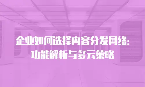 企业如何选择内容分发网络：功能解析与多云策略