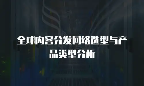 全球内容分发网络选型与产品类型分析