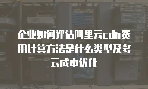 企业如何评估阿里云cdn费用计算方法是什么类型及多云成本优化