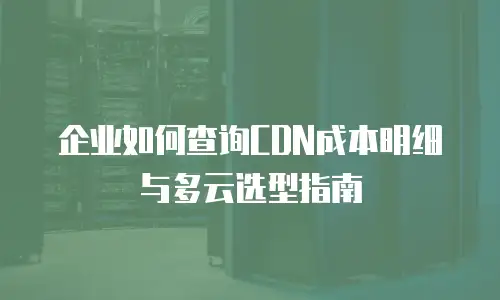 企业如何查询CDN成本明细与多云选型指南