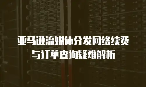 亚马逊流媒体分发网络续费与订单查询疑难解析