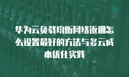 华为云负载均衡网络返佣怎么设置最好的方法与多云成本优化实践