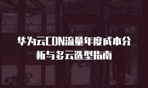 华为云CDN流量年度成本分析与多云选型指南