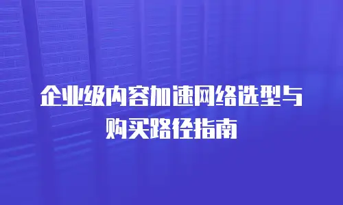 企业级内容加速网络选型与购买路径指南