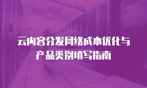 云内容分发网络成本优化与产品类别填写指南