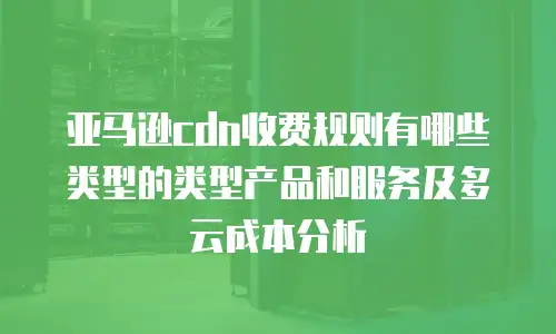亚马逊cdn收费规则有哪些类型的类型产品和服务及多云成本分析