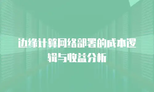 边缘计算网络部署的成本逻辑与收益分析