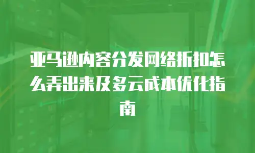 亚马逊内容分发网络折扣怎么弄出来及多云成本优化指南