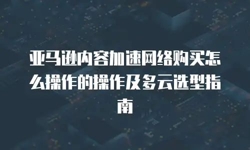 亚马逊内容加速网络购买怎么操作的操作及多云选型指南